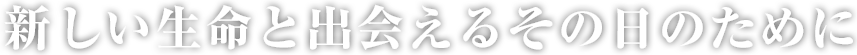 新しい生命と出会えるその日のために